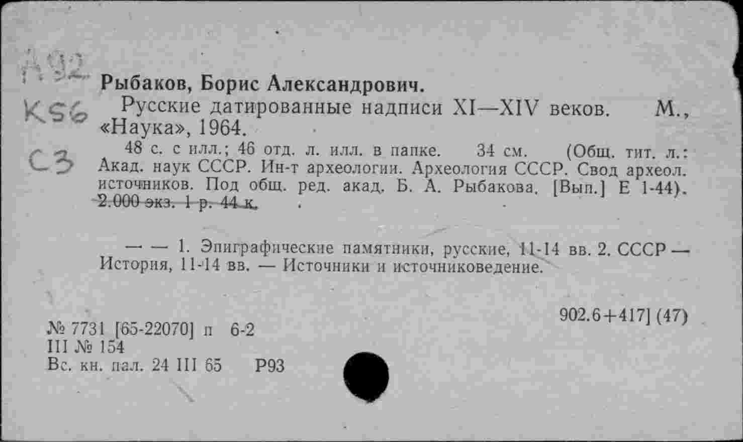 ﻿Рыбаков, Борис Александрович.
С.>, Русские датированные надписи XI—XIV веков. М., «Наука», 1964.
<	48 с. с илл.; 46 отд. л. илл. в папке. 34 см. (Общ. тит. л.:
Акад, наук СССР. Ин-т археологии. Археология СССР. Свод археол. источников. Под общ. ред. акад. Б. А. Рыбакова. [Вып.1 Е 1-44). 2.000 экд 1 -р-. 44_к.
— — 1. Эпиграфические памятники, русские, 11-14 вв. 2. СССР — История, 11-14 вв. — Источники и источниковедение?
№ 7731 [65-22070] п 6-2
III № 154
Вс. кн. пал. 24 III 65	Р93
902.6+417] (47)